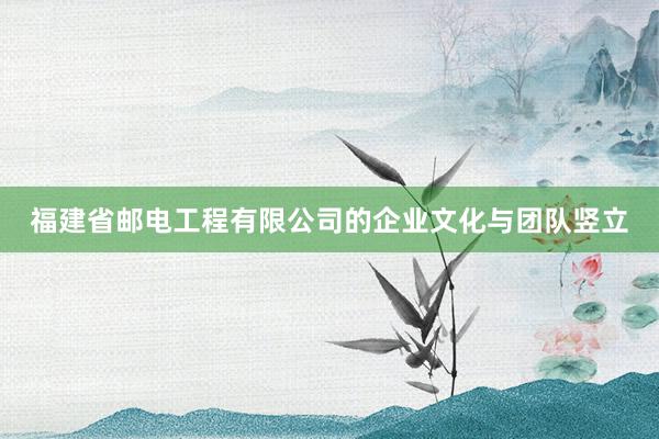 福建省邮电工程有限公司的企业文化与团队竖立