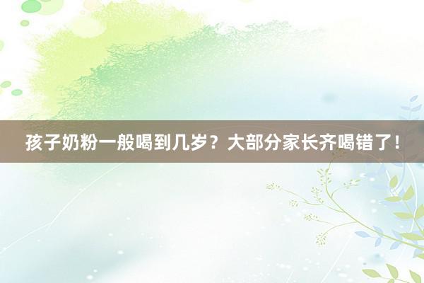 孩子奶粉一般喝到几岁？大部分家长齐喝错了！