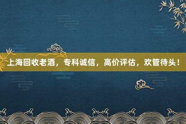 上海回收老酒，专科诚信，高价评估，欢管待头！