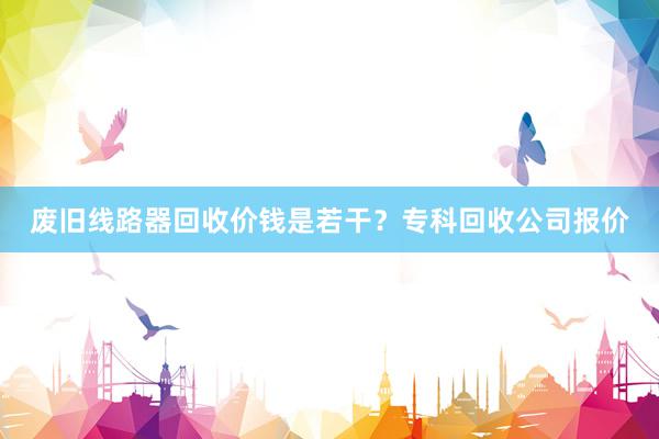 废旧线路器回收价钱是若干？专科回收公司报价