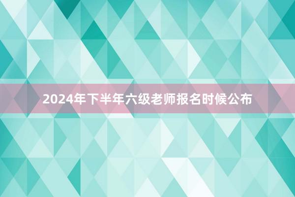 2024年下半年六级老师报名时候公布