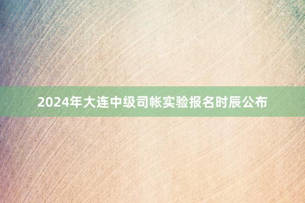2024年大连中级司帐实验报名时辰公布