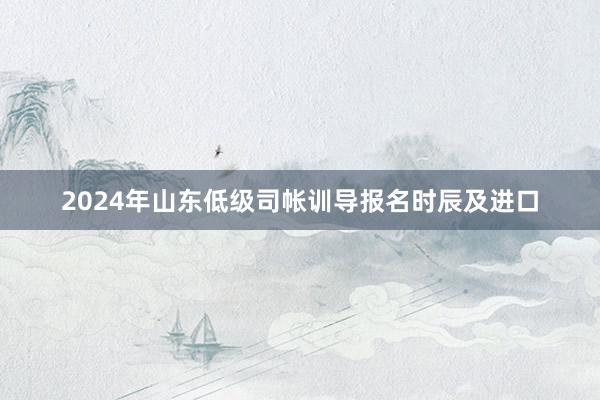 2024年山东低级司帐训导报名时辰及进口