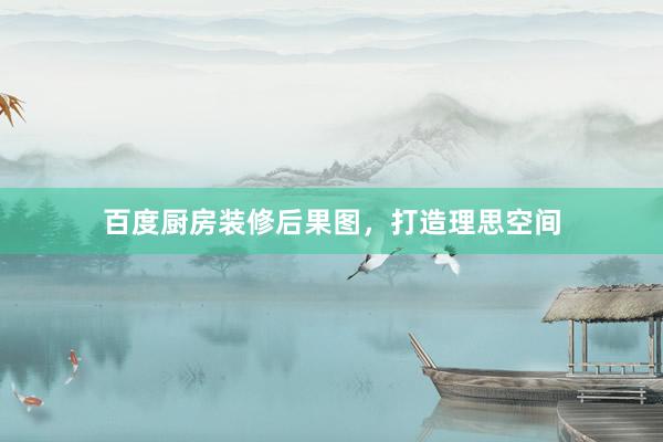 百度厨房装修后果图，打造理思空间