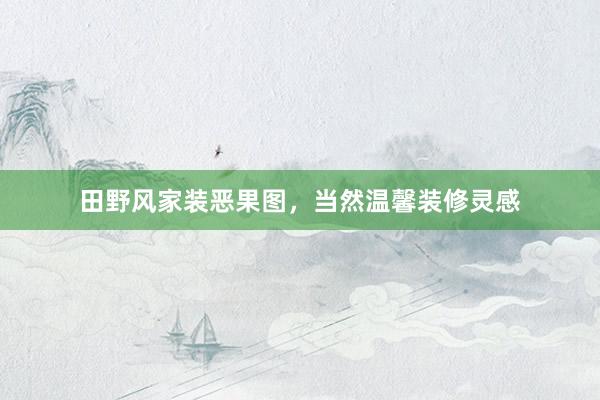 田野风家装恶果图，当然温馨装修灵感